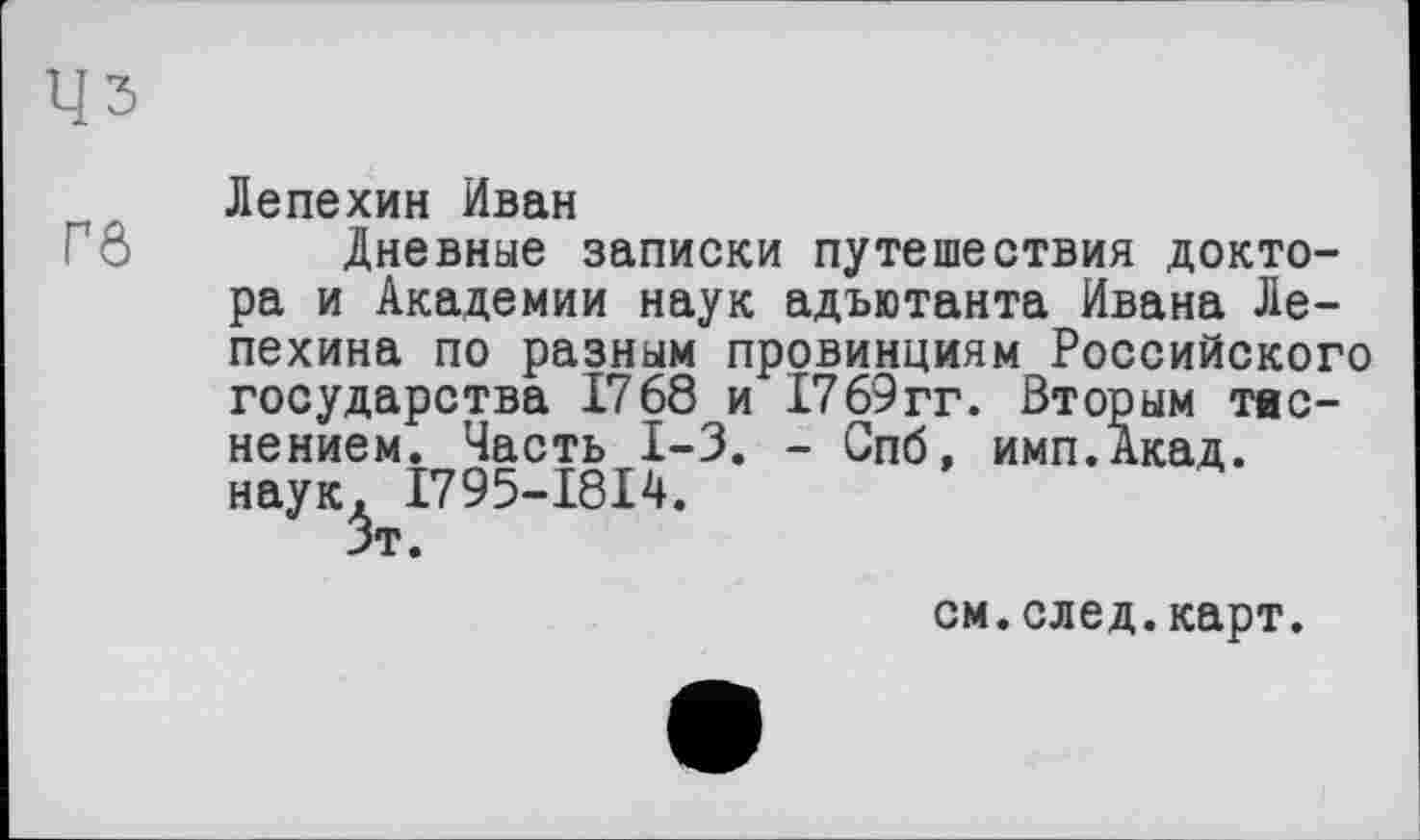 ﻿Цз
Лепехин Иван
Дневные записки путешествия доктора и Академии наук адъютанта Ивана Лепехина по разным провинциям Российского государства 1768 и 1769гг. Вторым тиснением. Часть 1-3. - Спб, имп.Акад. наук. I795-I8I4.
5т.
см.след.карт.